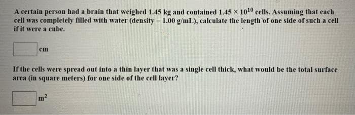 A certain person had a brain that weighed 1.45 kg and contained 1.45 x 1010 cells. Assuming that each
cell was completely filled with water (density = 1.00 g/mL), calculate the length of one side of such a cell
if it were a cube.
cm
If the cells were spread out into a thin laver that was a single cell thick, what would be the total surface
area (in square meters) for one side of the cell layer?

