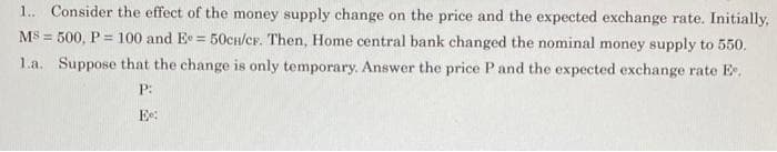 1. Consider the effect of the money supply change on the price and the expected exchange rate. Initially,
MS = 500, P = 100 and Ee = 50cH/CF. Then, Home central bank changed the nominal money supply to 550.
1.a. Suppose that the change is only temporary. Answer the price Pand the expected exchange rate E,
P:
Ee:
