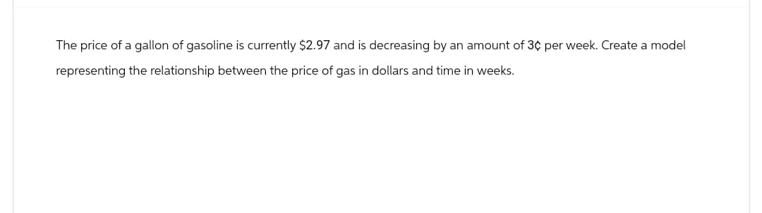The price of a gallon of gasoline is currently $2.97 and is decreasing by an amount of 3¢ per week. Create a model
representing the relationship between the price of gas in dollars and time in weeks.