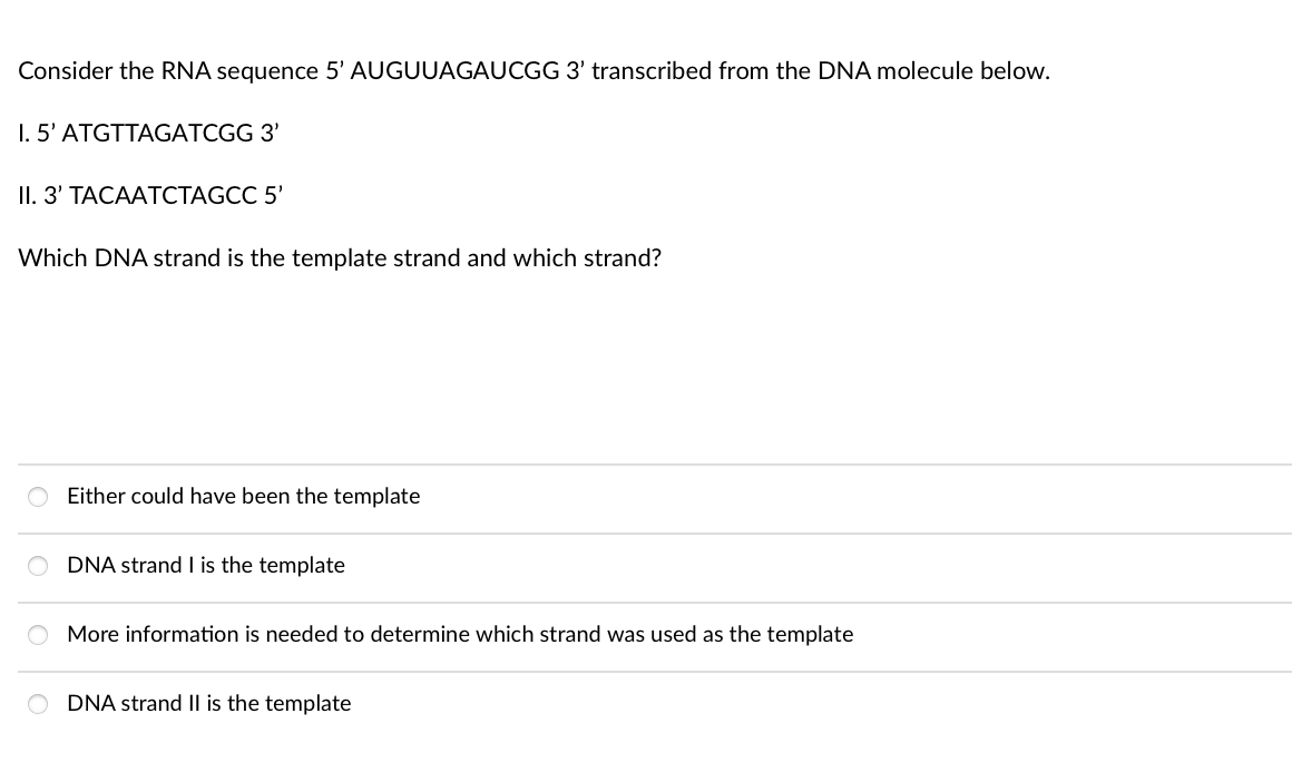 Consider the RNA sequence 5' AUGUUAGAUCGG 3' transcribed from the DNA molecule below.
1. 5' ATGTTAGATCGG 3'
II. З' ТАСААТСТAGCC 5'
Which DNA strand is the template strand and which strand?
Either could have been the template
DNA strand I is the template
More information is needed to determine which strand was used as the template
O DNA strand II is the template
|0|0|0|0
