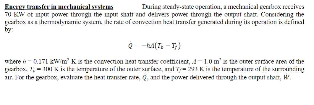 Energy transfer in mechanical systems
During steady-state operation, a mechanical gearbox receives
70 KW of input power through the input shaft and delivers power through the output shaft. Considering the
gearbox as a thermodynamic system, the rate of convection heat transfer generated during its operation is defined
by:
Q = −hА(T₂ — Tƒ)
where h=0.171 kW/m²-K is the convection heat transfer coefficient, A = 1.0 m² is the outer surface area of the
gearbox, Tb = 300 K is the temperature of the outer surface, and Tƒ= 293 K is the temperature of the surrounding
air. For the gearbox, evaluate the heat transfer rate, Q, and the power delivered through the output shaft, W.
