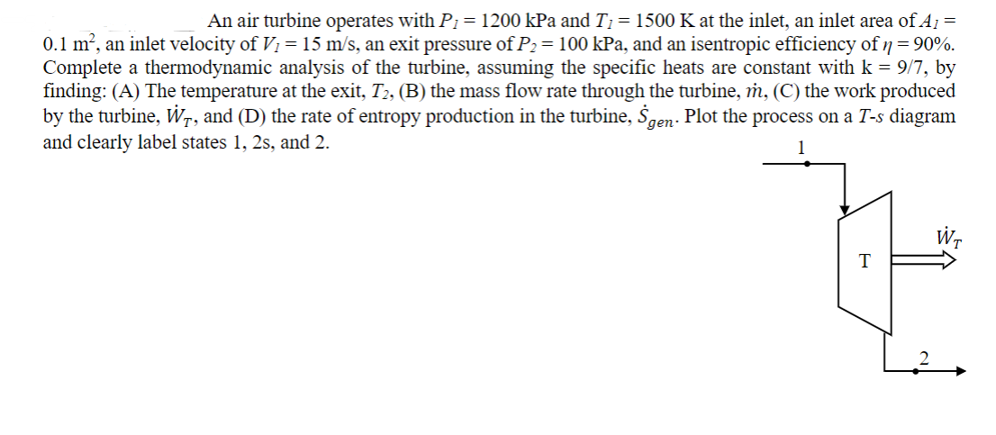 An air turbine operates with P₁ = 1200 kPa and T₁ = 1500 K at the inlet, an inlet area of A₁ =
0.1 m², an inlet velocity of V₁ = 15 m/s, an exit pressure of P₂ = 100 kPa, and an isentropic efficiency of n = 90%.
Complete a thermodynamic analysis of the turbine, assuming the specific heats are constant with k = 9/7, by
finding: (A) The temperature at the exit, T2, (B) the mass flow rate through the turbine, m, (C) the work produced
by the turbine, Wr, and (D) the rate of entropy production in the turbine, Šgen. Plot the process on a T-s diagram
and clearly label states 1, 2s, and 2.
WT