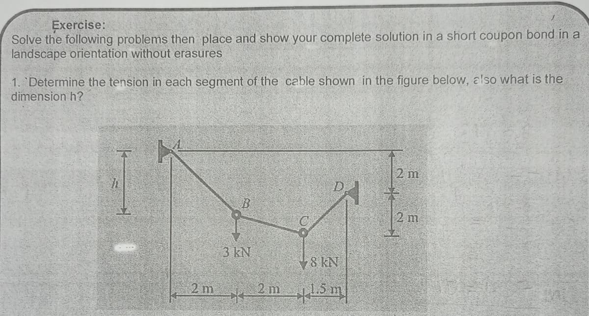 Exercise:
Solve the following problems then place and show your complete solution in a short coupon bond in a
landscape orientation without erasures
1. Determine the tension in each segment of the cable shown in the figure below, also what is the
dimension h?
2 m
D.
2 m
3 kN
¥8 KN
2 m
2 m
