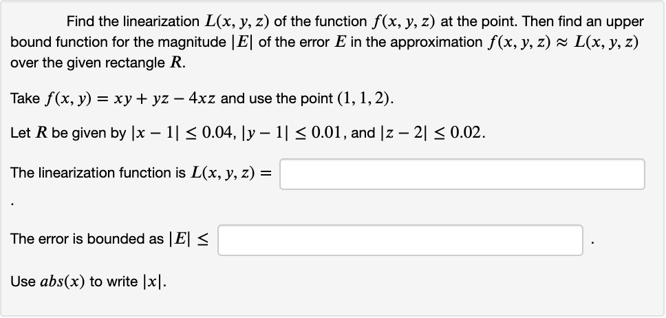 Find the linearization L(x, y, z) of the function f(x, y, z) at the point. Then find an upper
bound function for the magnitude |E| of the error E in the approximation f(x, y, z) × L(x, y, z)
over the given rectangle R.
Take f(x, y) = xy + yz – 4xz and use the point (1, 1, 2).
Let R be given by |x – 1| < 0.04, \y – 1| < 0.01, and |z – 2| < 0.02.
-
-
The linearization function is L(x, y, z) =
The error is bounded as E <
Use abs(x) to write |x|.
