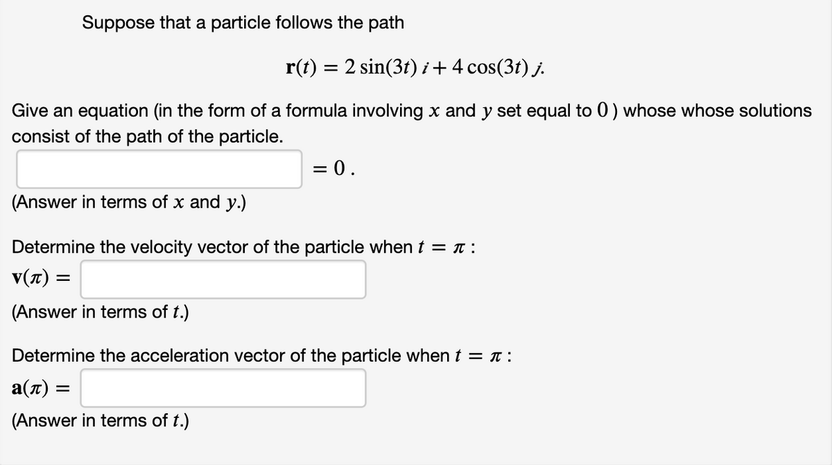 Suppose that a particle follows the path
r(t) = 2 sin(3t) i+4 cos(3t) j.
Give an equation (in the form of a formula involving x and y set equal to 0) whose whose solutions
consist of the path of the particle.
= 0.
(Answer in terms of x and y.)
Determine the velocity vector of the particle when t = T :
v(7) =
(Answer in terms of t.)
Determine the acceleration vector of the particle whent = t :
a(7) =
(Answer in terms of t.)
