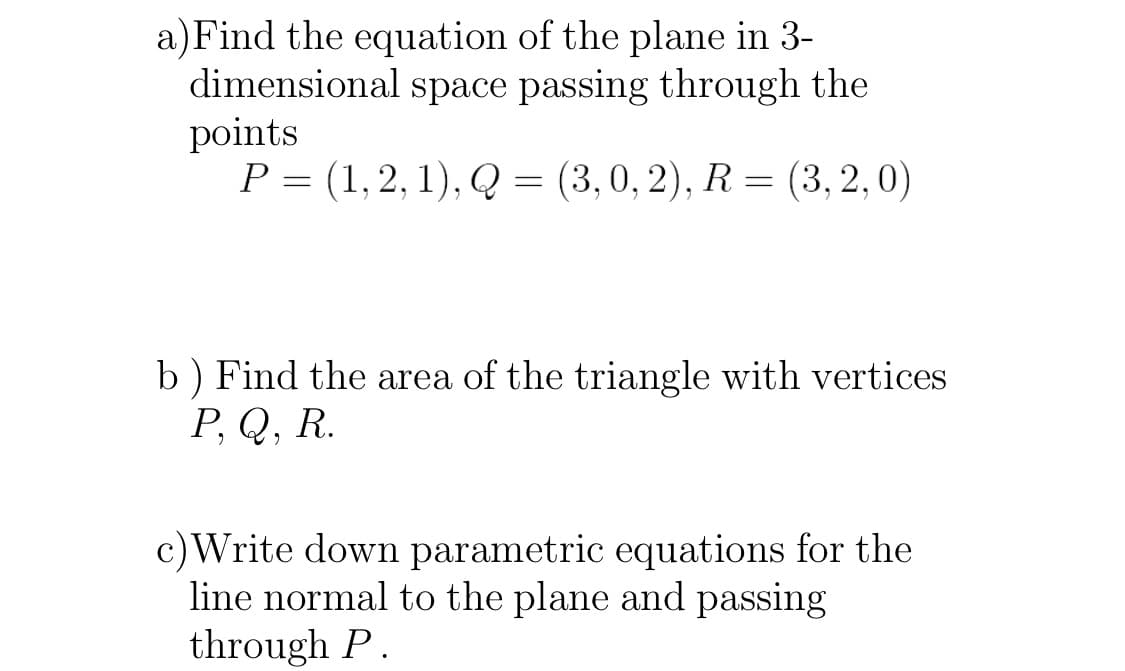 a)Find the equation of the plane in 3-
dimensional space passing through the
points
Р - (1,2, 1), Q 3 (3,0, 2), R %3D (3,2,0)
b) Find the area of the triangle with vertices
Р. Q, R.
c)Write down parametric equations for the
line normal to the plane and passing
through P.

