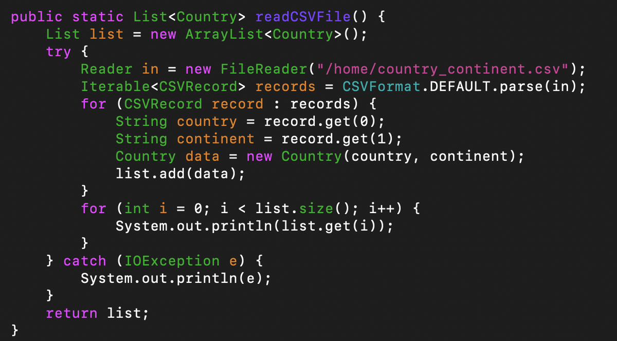public static List<Country> readCSVFile() {
List list = new ArrayList<Country>();
try {
Reader in = new FileReader("/home/country_continent.csv");
Iterable<CSVRecord> records =
CSVFormat.DEFAULT.parse(in);
for (CSVRecord record : records) {
String country = record.get(0);
String continent = record.get(1);
Country data = new Country(country, continent);
list.add(data);
}
for (int i
0; i < list.size(); i++) {
System.out.println(list.get(i));
%D
} catch (IOException e) {
System.out.println(e);
}
return list;
}
