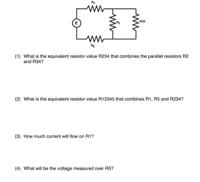 R₁
www
ww
(1) What is the equivalent resistor value R234 that combines the parallel resistors R2
and R34?
(3) How much current will flow on R1?
R34
(2) What is the equivalent resistor value R12345 that combines R1, R5 and R234?
(4) What will be the voltage measured over R5?