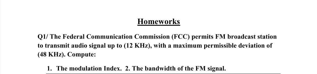 Homeworks
Q1/ The Federal Communication Commission (FCC) permits FM broadcast station
to transmit audio signal up to (12 KHz), with a maximum permissible deviation of
(48 KHz). Compute:
1. The modulation Index. 2. The bandwidth of the FM signal.