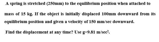 A spring is stretched (250mm) to the equilibrium position when attached to
mass of 15 kg. If the object is initially displaced 100mm downward from its
equilibrium position and given a velocity of 150 mm/sec downward.
Find the displacement at any time? Use g-9.81 m/sec?.
