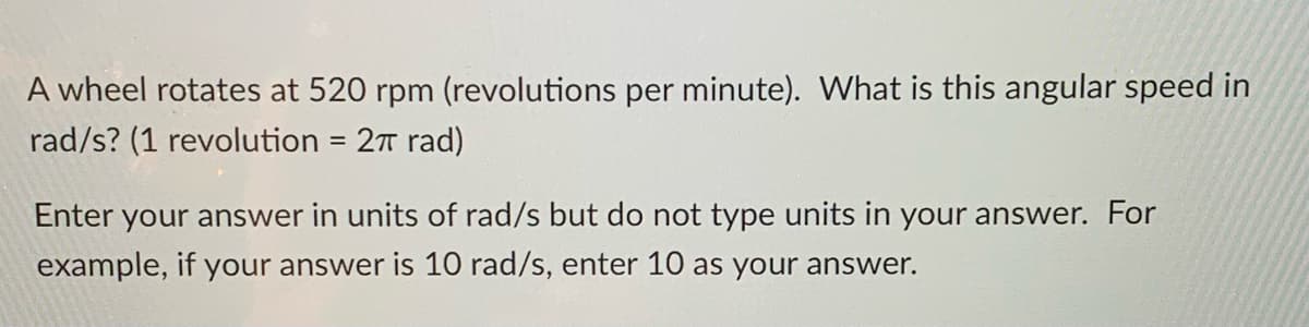 A wheel rotates at 520 rpm (revolutions per minute). What is this angular speed in
rad/s? (1 revolution = 27 rad)
Enter your answer in units of rad/s but do not type units in your answer. For
example, if your answer is 10 rad/s, enter 10 as your answer.
