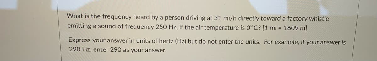 What is the frequency heard by a person driving at 31 mi/h directly toward a factory whistle
emitting a sound of frequency 250 Hz, if the air temperature is 0° C? [1 mi = 1609 m]
Express your answer in units of hertz (Hz) but do not enter the units. For example, if your answer is
290 Hz, enter 290 as your answer.
