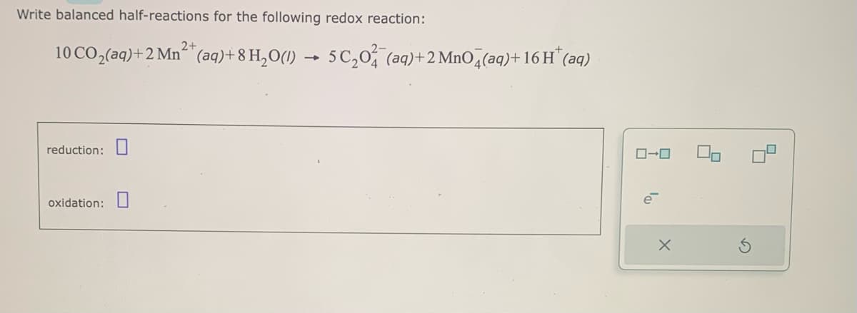 Write balanced half-reactions for the following redox reaction:
10CO,(aq)+2Mn^^ (aq)+8H,O(/) ► 5C₂0¾¯(aq)+2 MnO4(aq)+16H*(aq)
reduction:
oxidation:
2+
0-0
X
2
5