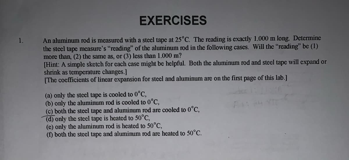 EXERCISES
An aluminum rod is measured with a steel tape at 25°C. The reading is exactly 1.000 m long. Determine
the steel tape measure's "reading" of the aluminum rod in the following cases. Will the "reading" be (1)
more than, (2) the same as, or (3) less than 1.000 m?
Hint: A simple sketch for each case might be helpful. Both the aluminum rod and steel tape will expand or
shrink as temperature changes.]
|The coefficients of linear expansion for steel and aluminum are on the first page of this lab.]
1.
(a) only the steel tape is cooled to 0°C,
(b) only the aluminum rod is cooled to 0°C,
(c) both the steel tape and aluminum rod are cooled to 0°C,
(d) only the steel tape is heated to 50°C,
(e) only the aluminum rod is heated to 50°C,
(f) both
steel tape and aluminum rod are heated to 50°C.
