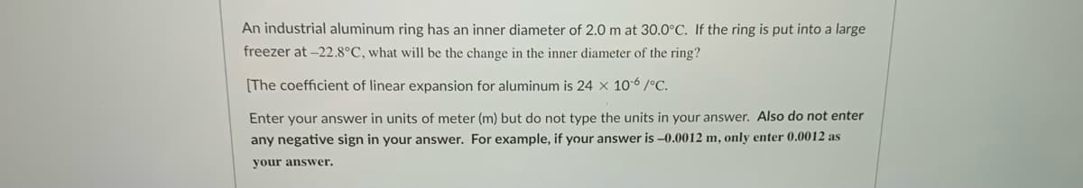An industrial aluminum ring has an inner diameter of 2.0 m at 30.0°C. If the ring is put into a large
freezer at -22.8°C, what will be the change in the inner diameter of the ring?
[The coefficient of linear expansion for aluminum is 24 x 10-6 /°C.
Enter your answer in units of meter (m) but do not type the units in your answer. Also do not enter
any negative sign in your answer. For example, if your answer is -0.0012 m, only enter 0.0012 as
your answer.
