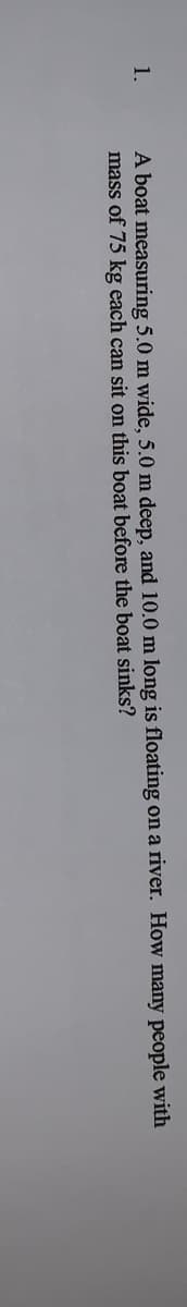 A boat measuring 5.0 m wide, 5.0 m deep, and 10.0 m long is floating on a river. How many people with
mass of 75 kg each can sit on this boat before the boat sinks?
1.

