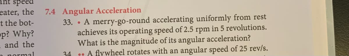 ant speed
eater, the
t the bot-
p? Why?
7.4 Angular Acceleration
33. • A merry-go-round accelerating uniformly from rest
achieves its operating speed of 2.5 rpm in 5 revolutions.
What is the magnitude of its angular acceleration?
• A flywheel rotates with an angular speed of 25 rev/s.
and the
normal
34
