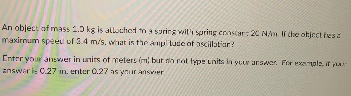 An object of mass 1.0 kg is attached to a spring with spring constant 20 N/m. If the object has a
maximum speed of 3.4 m/s, what is the amplitude of oscillation?
Enter your answer in units of meters (m) but do not type units in your answer. For example, if your
answer is 0.27 m, enter 0.27 as your answer.
