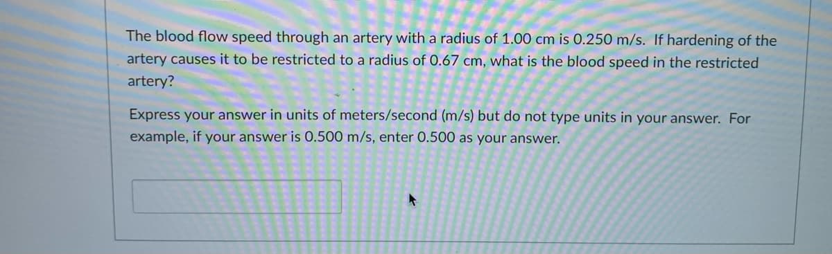 The blood flow speed through an artery with a radius of 1.00 cm is 0.250 m/s. If hardening of the
artery causes it to be restricted to a radius of 0.67 cm, what is the blood speed in the restricted
artery?
Express your answer in units of meters/second (m/s) but do not type units in your answer. For
example, if your answer is 0.500 m/s, enter 0.500 as your answer.
