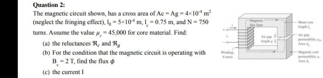 Quastion 2:
The magnetic circuit shown, has a cross area of Ac = Ag = 4x104 m
(neglect the fringing effect), Ig = 5x104 m, 1 = 0.75 m, and N = 750
Magnetic ----
flux lines
Mean core
length
turns. Assume the value
= 45,000 for core material. Find:
Air gap il
length gT
Air gap.
permeability to
Area A
(a) the reluctances R. and R.
Winding.
(b) For the condition that the magnetic circuit is operating with
B = 2 T, find the flux o
Magnetic core
permeability .
Area A
N turns
(c) the current I

