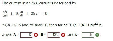 The current in an RLC circuit is described by
d²i
dt²
+ 10 + 25 i = 0
If (0) = 12 A and di(0)/dt = 0, then for t> 0, i(t) = (A + Best A,
where A =
0
B = 132
, and s=
-5