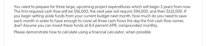 You need to prepare for three large, upcoming project expenditures which will begin 3 years from now.
The first required cash flow will be $56,000, the next year will require $94,000, and then $132,000. If
you begin setting aside funds from your current budget next month, how much do you need to save
each month in order to have enough to cover all three cash flows the day the first cash flow comes
due? Assume you can invest these funds at 8.4 percent APR, compounded monthly.
Please demonstrate how to calculate using a financial calculator, when possible.