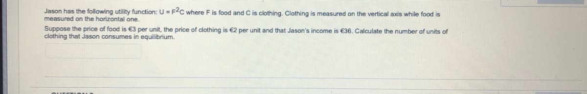 Jason has the following utility function: U = F2C where F is food and C is clothing. Clothing is measured on the vertical axis while food is
measured on the horizontal one.
Suppose the price of food is €3 per unit, the price of clothing is €2 per unit and that Jason's income is €36. Calculate the number of units of
clothing that Jason consumes in equilibrium.
ourCTIOu
