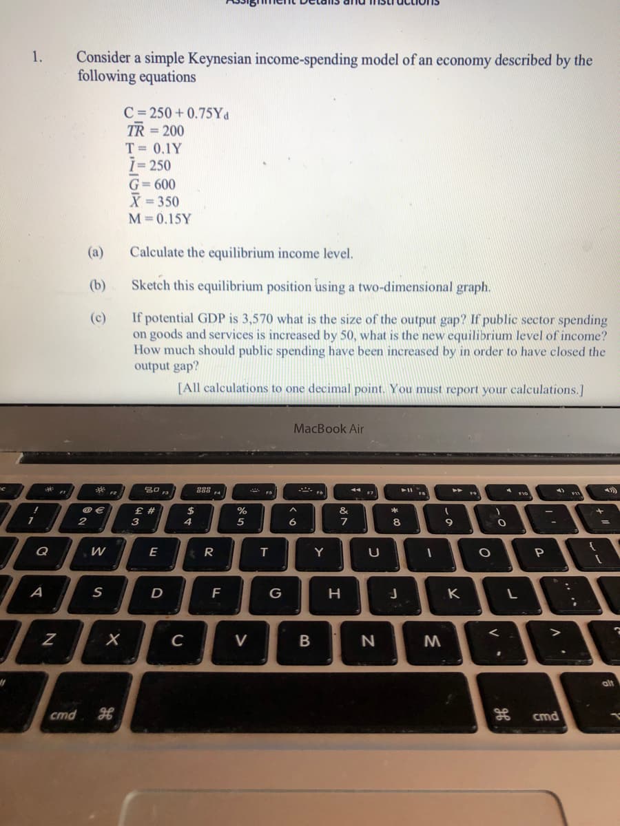 Consider a simple Keynesian income-spending model of an economy described by the
following equations
1.
C= 250 + 0.75Yd
TR = 200
T = 0.1Y
1=250
%3D
G= 600
X = 350
%3D
M=0.15Y
(a)
Calculate the equilibrium income level.
(b)
Sketch this equilibrium position using a two-dimensional graph.
If potential GDP is 3,570 what is the size of the output gap? If public sector spending
on goods and services is increased by 50, what is the new equilibrium level of income?
How much should public spending have been increased by in order to have closed the
output gap?
(c)
[All calculations to one decimal point. You must report your calculations.]
MacBook Air
888
000
F1
F2
F3
F4
FS
F7
F10
£ #
@ €
2
$
%
&
3
4
5
6
7
8
%3D
Q
E
R
Y
A
S
F
V
alt
cmd
cmd
V
