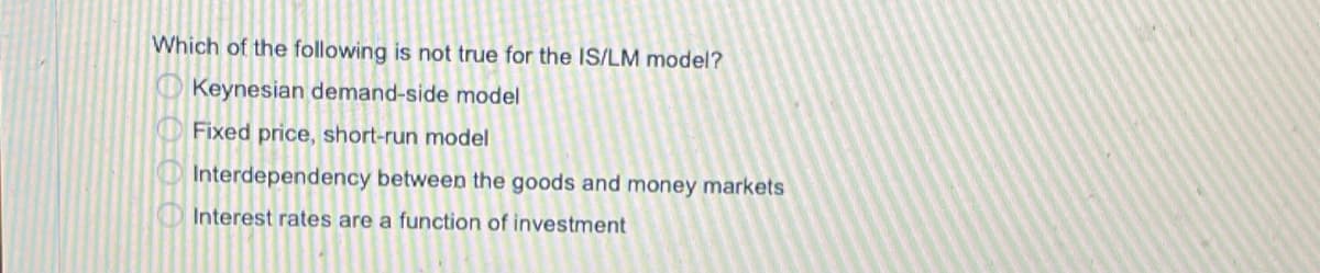 Which of the following is not true for the IS/LM model?
O Keynesian demand-side model
Fixed price, short-run model
OInterdependency between the goods and money markets
D Interest rates are a function of investment
