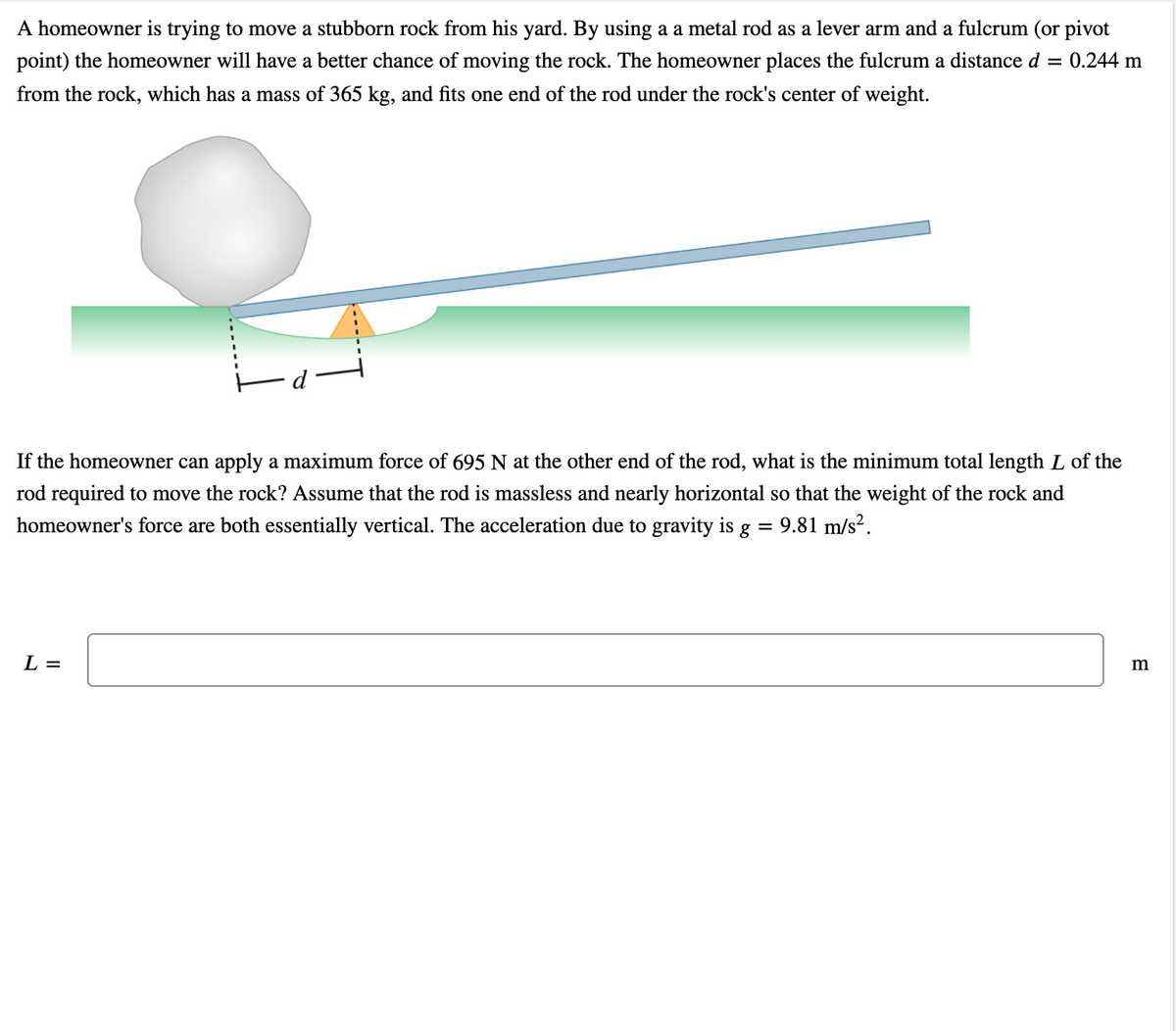 A homeowner is trying to move a stubborn rock from his yard. By using a a metal rod as a lever arm and a fulcrum (or pivot
point) the homeowner will have a better chance of moving the rock. The homeowner places the fulcrum a distance d
= 0.244 m
from the rock, which has a mass of 365 kg, and fits one end of the rod under the rock's center of weight.
If the homeowner can apply a maximum force of 695 N at the other end of the rod, what is the minimum total length L of the
rod required to move the rock? Assume that the rod is massless and nearly horizontal so that the weight of the rock and
homeowner's force are both essentially vertical. The acceleration due to gravity is g = 9.81 m/s?.
%3D
L =
