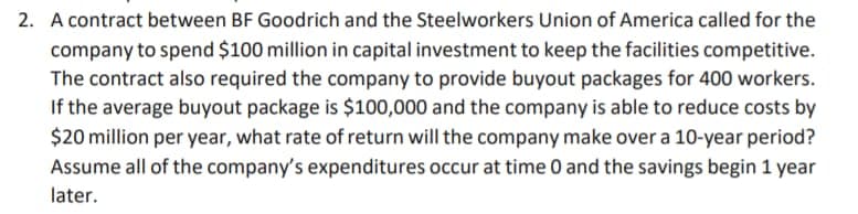 2. A contract between BF Goodrich and the Steelworkers Union of America called for the
company to spend $100 million in capital investment to keep the facilities competitive.
The contract also required the company to provide buyout packages for 400 workers.
If the average buyout package is $100,000 and the company is able to reduce costs by
$20 million per year, what rate of return will the company make over a 10-year period?
Assume all of the company's expenditures occur at time 0 and the savings begin 1 year
later.