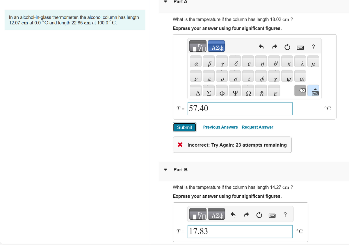 In an alcohol-in-glass thermometer, the alcohol column has length
12.07 cm at 0.0 °C and length 22.85 cm at 100.0 °C.
Part A
What is the temperature if the column has length 18.02 cm ?
Express your answer using four significant figures.
VE ΑΣΦ
В
α
V
Part B
J
Σ
T = 57.40
Y
Р 6
T = 17.83
Y
€
T
Submit Previous Answers Request Answer
ΑΣΦ
n
0
X
X Incorrect; Try Again; 23 attempts remaining
E
What is the temperature if the column has length 14.27 cm ?
Express your answer using four significant figures.
K
W @
?
ܝܠ
X
Q
?
S
O