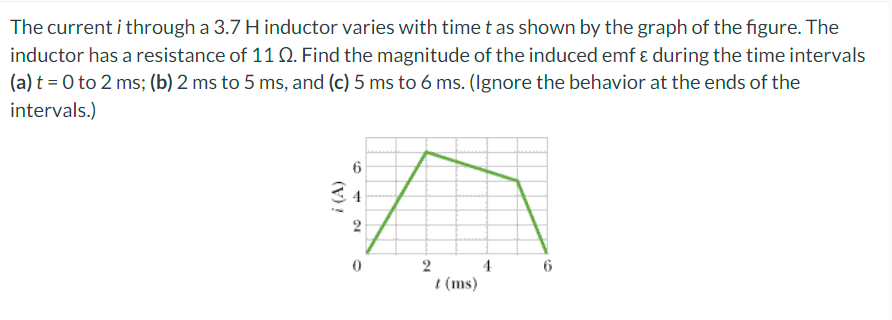 The current i through a 3.7 H inductor varies with time t as shown by the graph of the figure. The
inductor has a resistance of 11 Q. Find the magnitude of the induced emf & during the time intervals
(a) t = 0 to 2 ms; (b) 2 ms to 5 ms, and (c) 5 ms to 6 ms. (Ignore the behavior at the ends of the
intervals.)
i (A)
6
10
2
t (ms)
4
6