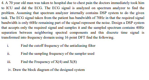 4. A 70 year old man was taken to hospital due to chest pain the doctors immediately took him
to ICU and did the ECG. The ECG signal is analyzed on spectrum analyzer to find the
problem. Assuming that spectrum analyzer internally contains DSP system to do the given
task. The ECG signal taken from the patient has bandwidth of 70HZ in that the required signal
bandwidth is only 60HZ remaining part of the signal represent the noise. Design a DSP system
that accepts only the required signal and samples it and the sampled spectrum contains 40HZ
separation between neighboring spectral components and this discrete time signal is
transformed into frequency domain using 16 point DFT find the following.
i.
Find the cutoff frequency of the antialiasing filter
ii.
Find the sampling frequency of the sampler used
Find the Frequency of X(4) and X(8)
111.
iv. Draw the block diagram of the designed system
