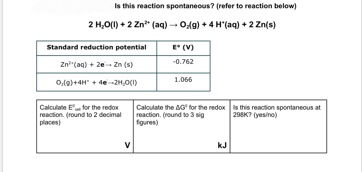 Is this reaction spontaneous? (refer to reaction below)
2 H₂O(l) + 2 Zn²+ (aq) → O₂(g) + 4 H*(aq) + 2 Zn(s)
E° (V)
-0.762
1.066
Calculate the AGº for the redox
reaction. (round to 3 sig
figures)
kJ
Standard reduction potential
Zn²+ (aq) + 2e → Zn (s)
O₂(g) + 4H+ + 4e-2H₂O(1)
cell
Calculate Eº for the redox
reaction. (round to 2 decimal
places)
Is this reaction spontaneous at
298K? (yes/no)