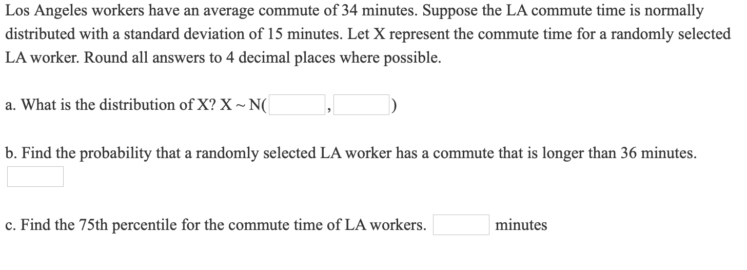 Los Angeles workers have an average commute of 34 minutes. Suppose the LA commute time is normally
distributed with a standard deviation of 15 minutes. Let X represent the commute time for a randomly selected
LA worker. Round all answers to 4 decimal places where possible.
a. What is the distribution of X? X~ N(
b. Find the probability that a randomly selected LA worker has a commute that is longer than 36 minutes.
