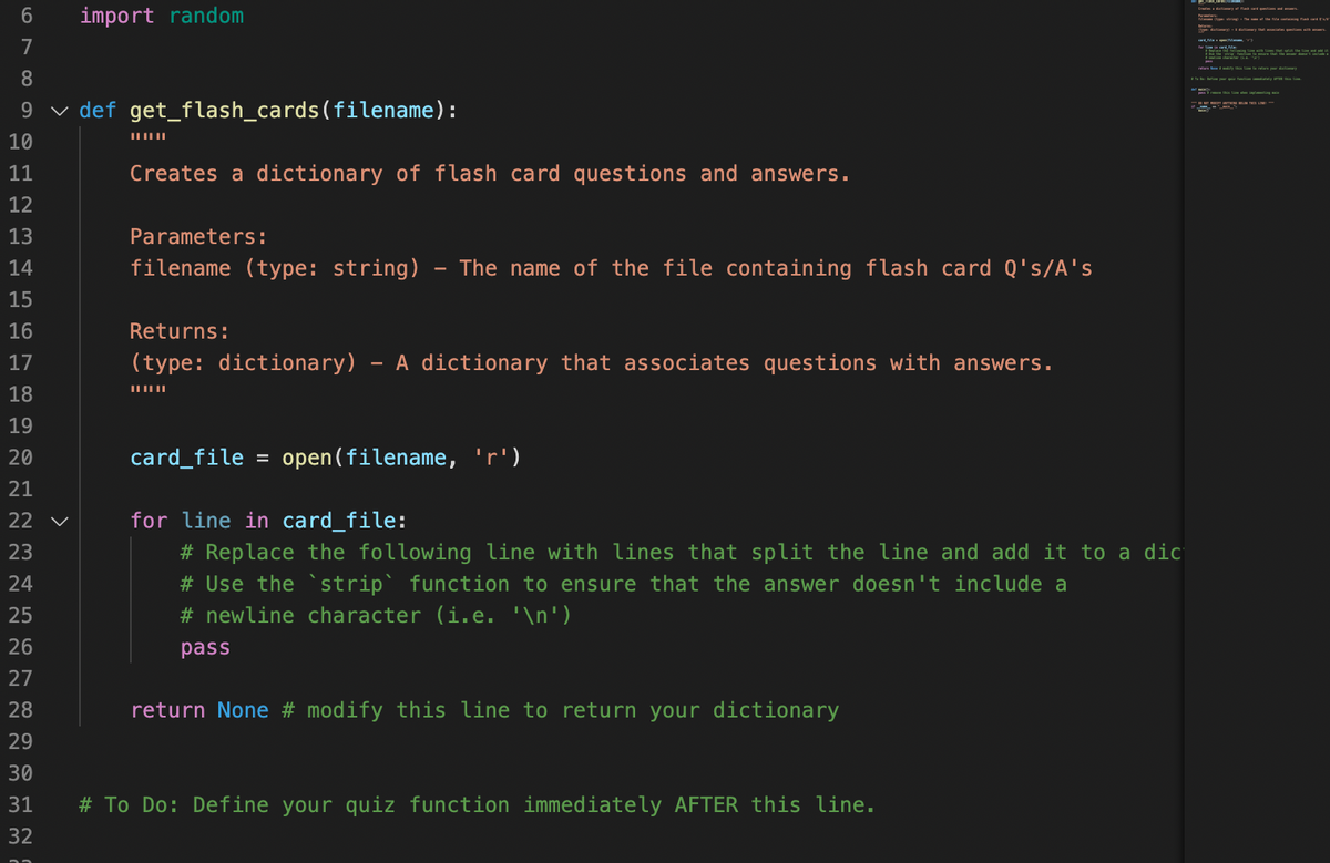 import random
D ye a -
6
7
s n a ty
8
n L
9 v def get_flash_cards(filename):
10
11
Creates a dictionary of flash card questions and answers.
12
13
Parameters:
14
filename (type: string) - The name of the file containing flash card Q's/A's
15
16
Returns:
17
(type: dictionary) - A dictionary that associates questions with answers.
18
19
20
card_file = open(filename, 'r')
21
22 v
for line in card_file:
# Replace the following line with lines that split the line and add it to a dic
# Use the ` strip` function to ensure that the answer doesn't include a
23
24
25
# newline character (i.e. '\n')
26
pass
27
28
return None # modify this line to return your dictionary
29
30
31
# To Do: Define your quiz function immediately AFTER this line.
32
