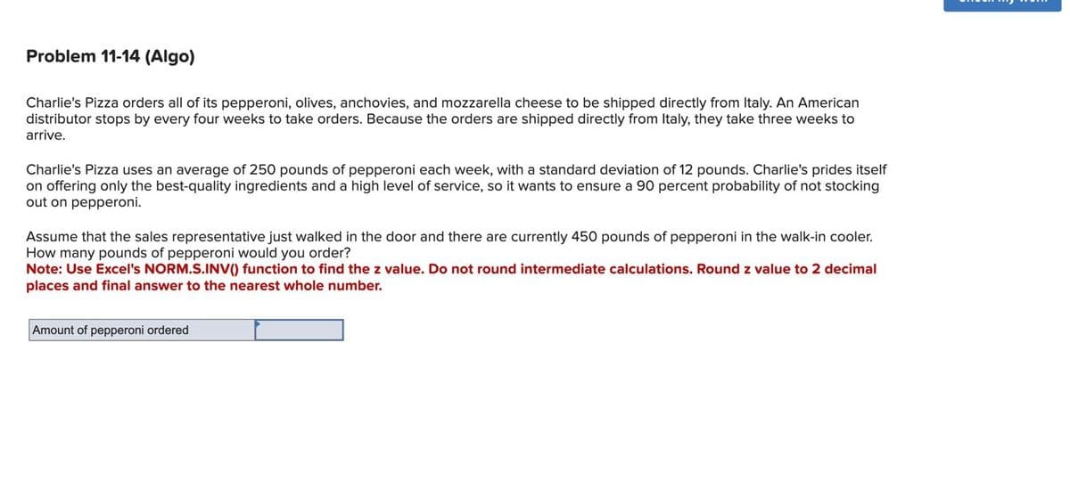 Problem 11-14 (Algo)
Charlie's Pizza orders all of its pepperoni, olives, anchovies, and mozzarella cheese to be shipped directly from Italy. An American
distributor stops by every four weeks to take orders. Because the orders are shipped directly from Italy, they take three weeks to
arrive.
Charlie's Pizza uses an average of 250 pounds of pepperoni each week, with a standard deviation of 12 pounds. Charlie's prides itself
on offering only the best-quality ingredients and a high level of service, so it wants to ensure a 90 percent probability of not stocking
out on pepperoni.
Assume that the sales representative just walked in the door and there are currently 450 pounds of pepperoni in the walk-in cooler.
How many pounds of pepperoni would you order?
Note: Use Excel's NORM.S.INV() function to find the z value. Do not round intermediate calculations. Round z value to 2 decimal
places and final answer to the nearest whole number.
Amount of pepperoni ordered