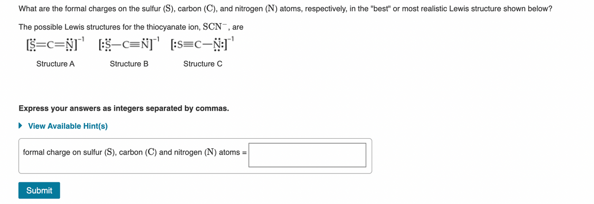 What are the formal charges on the sulfur (S), carbon (C), and nitrogen (N) atoms, respectively, in the "best" or most realistic Lewis structure shown below?
The possible Lewis structures for the thiocyanate ion, SCN, are
S=c=N] $-c=Ñ]' [:s=C-N;T
Structure A
Structure B
Structure C
Express your answers as integers separated by commas.
• View Available Hint(s)
formal charge on sulfur (S), carbon (C) and nitrogen (N) atoms =
Submit
