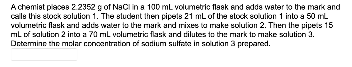 A chemist places 2.2352 g of NaCl in a 100 mL volumetric flask and adds water to the mark and
calls this stock solution 1. The student then pipets 21 mL of the stock solution 1 into a 50 mL
volumetric flask and adds water to the mark and mixes to make solution 2. Then the pipets 15
mL of solution 2 into a 70 mL volumetric flask and dilutes to the mark to make solution 3.
Determine the molar concentration of sodium sulfate in solution 3 prepared.
