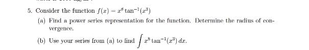 5. Consider the function f(x) = * tan-(a")
(a) Find a power series representation for the function. Determine the radius of con-
vergence.
(b) Use your series from (a) to lind
2* lan-(2) dr.
