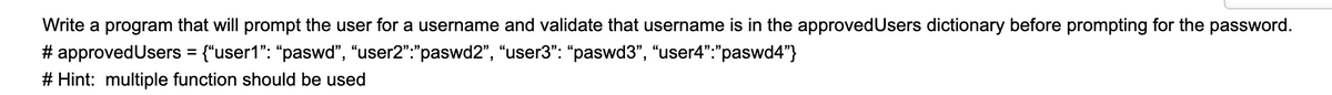 Write a program that will prompt the user for a username and validate that username is in the approvedUsers dictionary before prompting for the password.
# approvedUsers = {"user1": "paswd", “user2":"paswd2", “user3": “paswd3", “user4":"paswd4"}
# Hint: multiple function should be used
