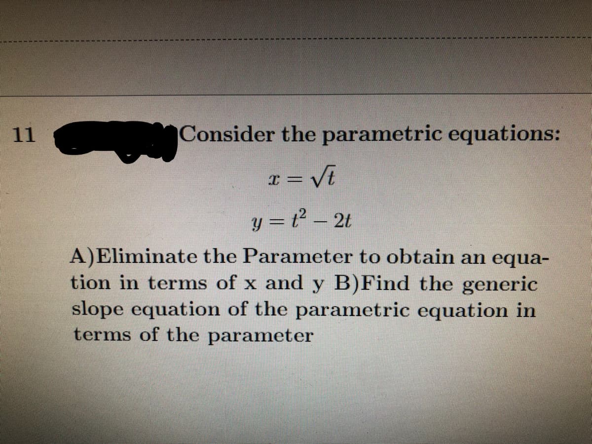 11
Consider the parametric equations:
I = Vi
y = t – 2t
A)Eliminate the Parameter to obtain an equa-
tion in terms of x and y B)Find the generic
slope equation of the parametric equation in
terms of the parameter
