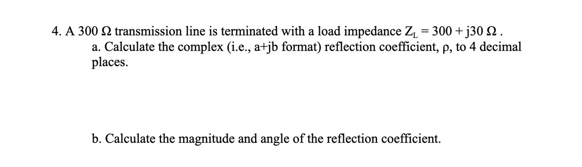 4. A 300 2 transmission line is terminated with a load impedance Z₁ = 300 +j30 2.
a. Calculate the complex (i.e., a+jb format) reflection coefficient, p, to 4 decimal
places.
b. Calculate the magnitude and angle of the reflection coefficient.