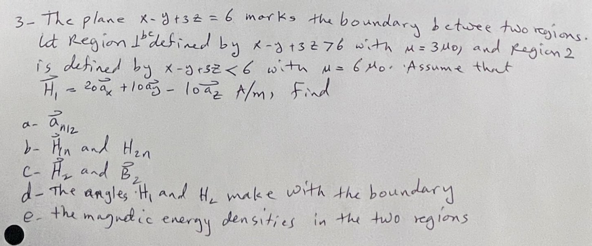 3- The plane X-y +32 = 6 marks the boundary betwee two regions.
id Region Idefined by x-y +3276 with M = 340, and Region 2
is defined by x-yrsz < 6 with μ = 6 Mo. Assume that
H₁ = 200₂ + lody - loaz A/m, Find
anız
b- Hin and H₂n
C- H₂ and B₂
d- The angles. Hi and He make with the boundary
the
magnetic energy
densities in the two regions
e-