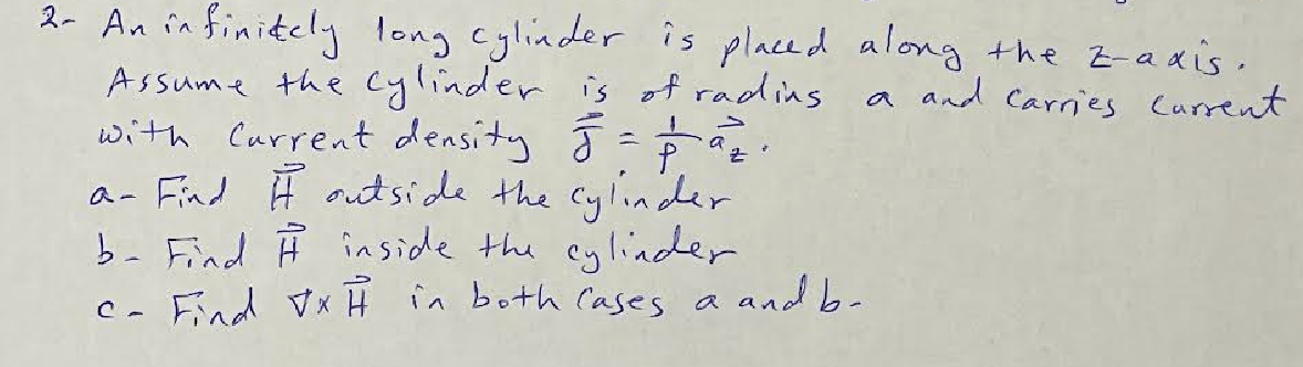 2- An infinitely long cylinder is placed along the z-axis.
Assume the cylinder is of rading.
a and carries current
ㅗ
with Current density 5 = 19₂.
a- Find It outside the cylinder
b- Find # inside the cylinder
Find VxH in both cases a
C-
a and b-