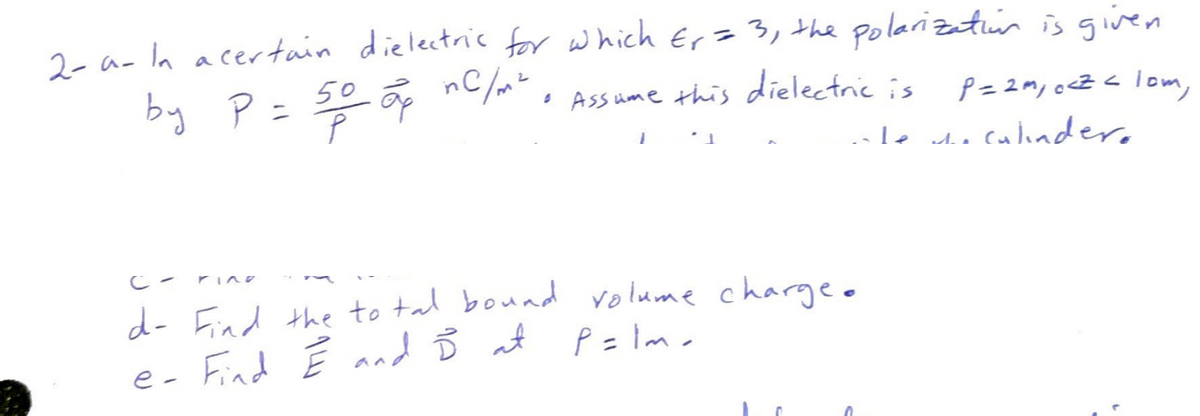 2- a- In a certain dielectric for which Er = 3, the polarization is given
P = 2m, ocz < lom,
ate the culinder.
by P = 50 op nc/m² & Assume this dielectric is
1
d- Find the total bound volume charge.
P=lm.
e- Find E and I at
0