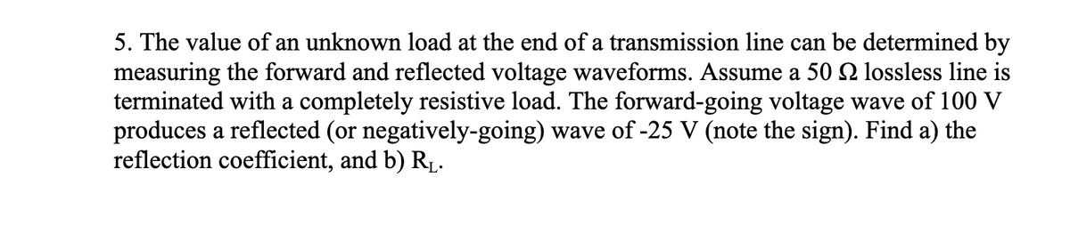 5. The value of an unknown load at the end of a transmission line can be determined by
measuring the forward and reflected voltage waveforms. Assume a 50 № lossless line is
terminated with a completely resistive load. The forward-going voltage wave of 100 V
produces a reflected (or negatively-going) wave of -25 V (note the sign). Find a) the
reflection coefficient, and b) R₁.