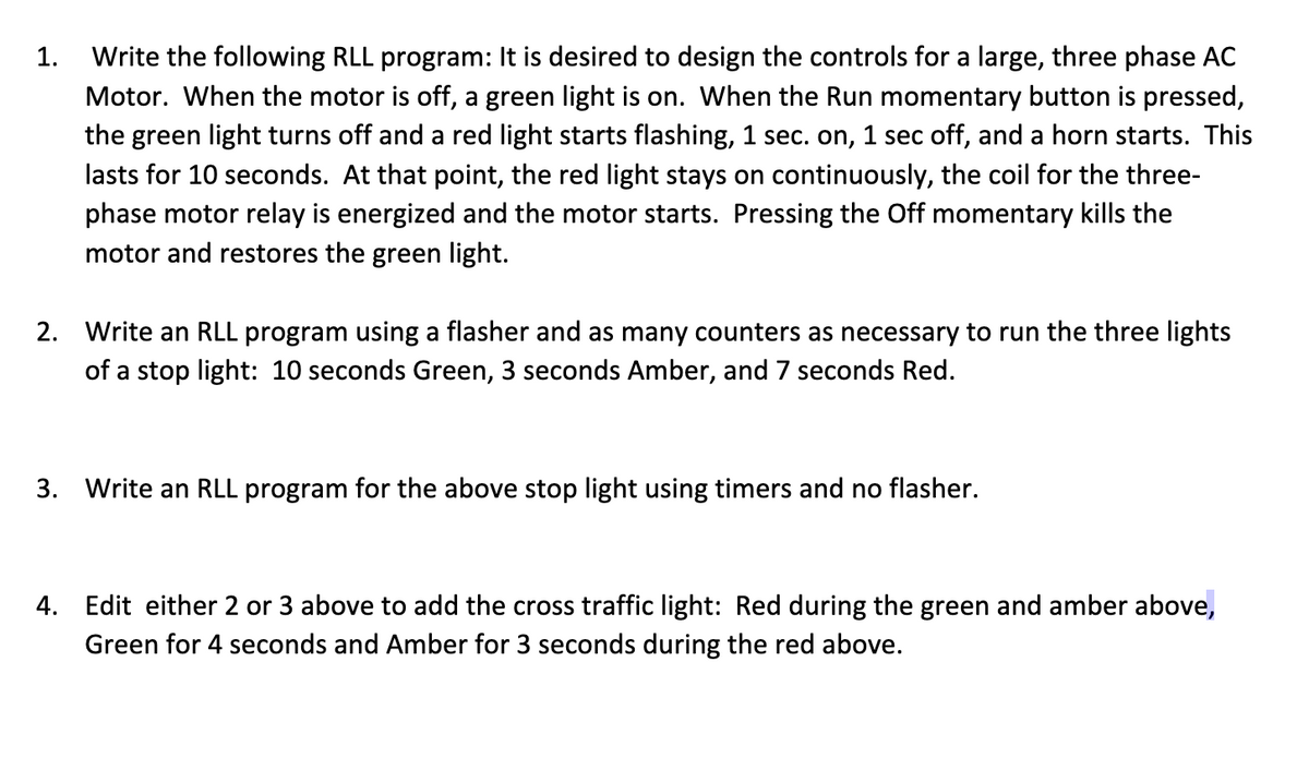 1.
Write the following RLL program: It is desired to design the controls for a large, three phase AC
Motor. When the motor is off, a green light is on. When the Run momentary button is pressed,
the green light turns off and a red light starts flashing, 1 sec. on, 1 sec off, and a horn starts. This
lasts for 10 seconds. At that point, the red light stays on continuously, the coil for the three-
phase motor relay is energized and the motor starts. Pressing the Off momentary kills the
motor and restores the green light.
2. Write an RLL program using a flasher and as many counters as necessary to run the three lights
of a stop light: 10 seconds Green, 3 seconds Amber, and 7 seconds Red.
3. Write an RLL program for the above stop light using timers and no flasher.
4. Edit either 2 or 3 above to add the cross traffic light: Red during the green and amber above,
Green for 4 seconds and Amber for 3 seconds during the red above.