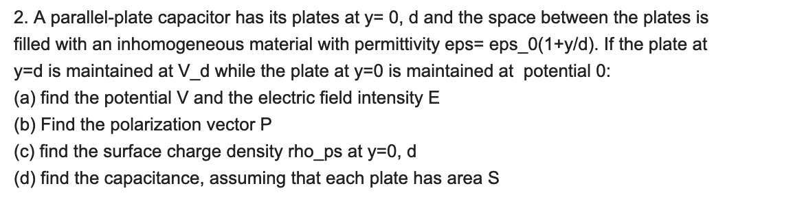 2. A parallel-plate capacitor has its plates at y=0, d and the space between the plates is
filled with an inhomogeneous material with permittivity eps eps_0(1+y/d). If the plate at
y=d is maintained at V_d while the plate at y=0 is maintained at potential 0:
(a) find the potential V and the electric field intensity E
(b) Find the polarization vector P
(c) find the surface charge density rho_ps at y=0, d
(d) find the capacitance, assuming that each plate has area S